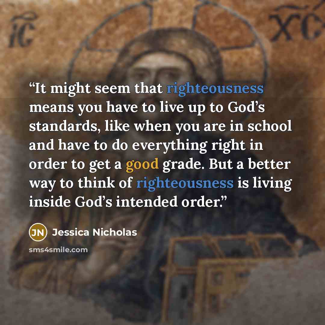 “It might seem that righteousness means you have to live up to God’s standards, like when you are in school and have to do everything right in order to get a good grade. But a better way to think of righteousness is living inside God’s intended order.” quote by Jessica Nicholas