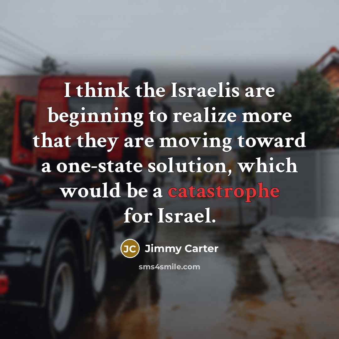 “I think the Israelis are beginning to realize more that they are moving toward a one-state solution, which would be a catastrophe for Israel.” quote by Jimmy Carter