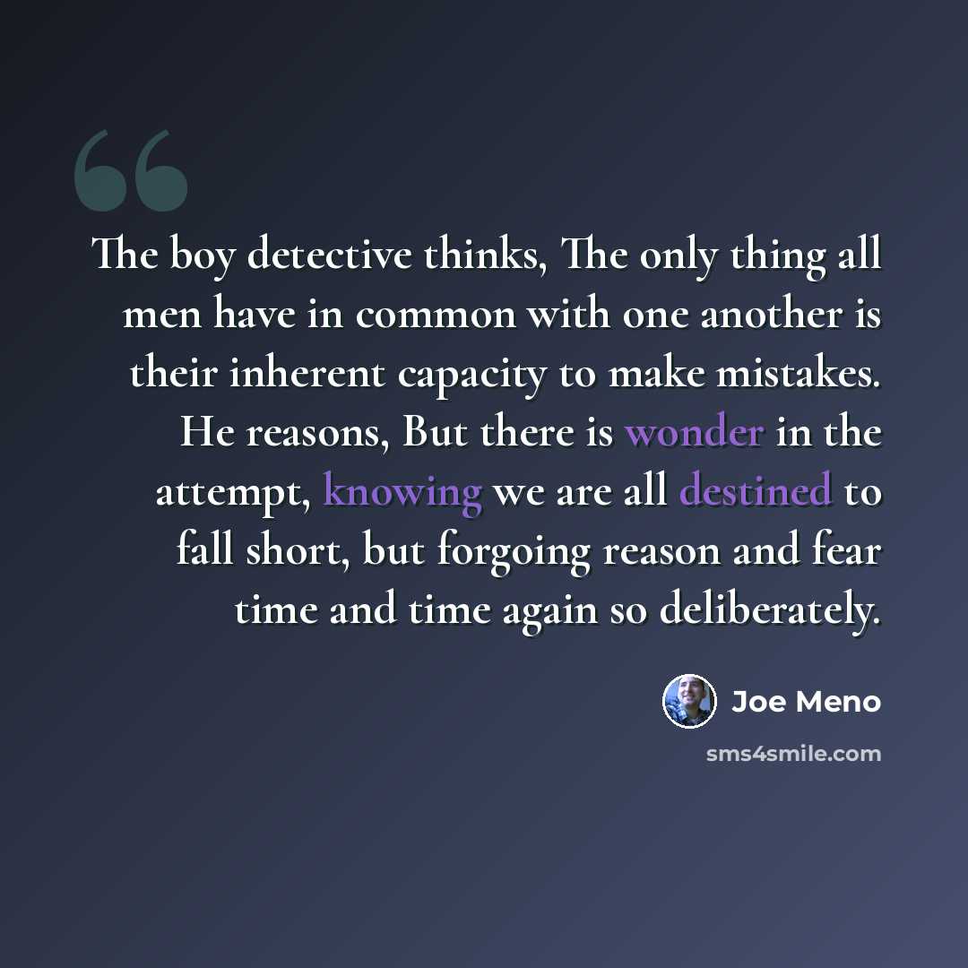 “The boy detective thinks, The only thing all men have in common with one another is their inherent capacity to make mistakes. He reasons, But there is wonder in the attempt, knowing we are all destined to fall short, but forgoing reason and fear time and time again so deliberately.” quote by Joe Meno