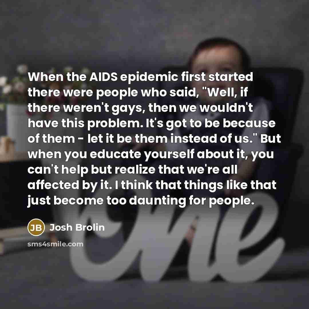 “When the AIDS epidemic first started there were people who said, "Well, if there weren't gays, then we wouldn't have this problem. It's got to be because of them - let it be them instead of us." But when you educate yourself about it, you can't help but realize that we're all affected by it. I…” quote by Josh Brolin