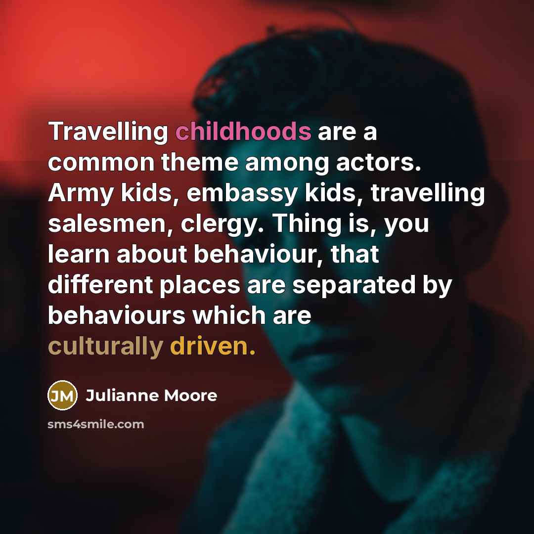 “Travelling childhoods are a common theme among actors. Army kids, embassy kids, travelling salesmen, clergy. Thing is, you learn about behaviour, that different places are separated by behaviours which are culturally driven.” quote by Julianne Moore