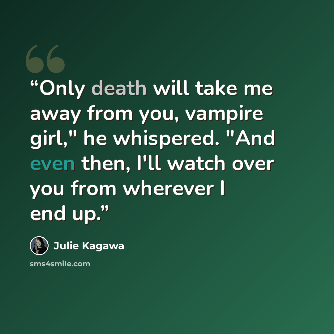 “Only death will take me away from you, vampire girl," he whispered. "And even then, I'll watch over you from wherever I end up.” quote by Julie Kagawa