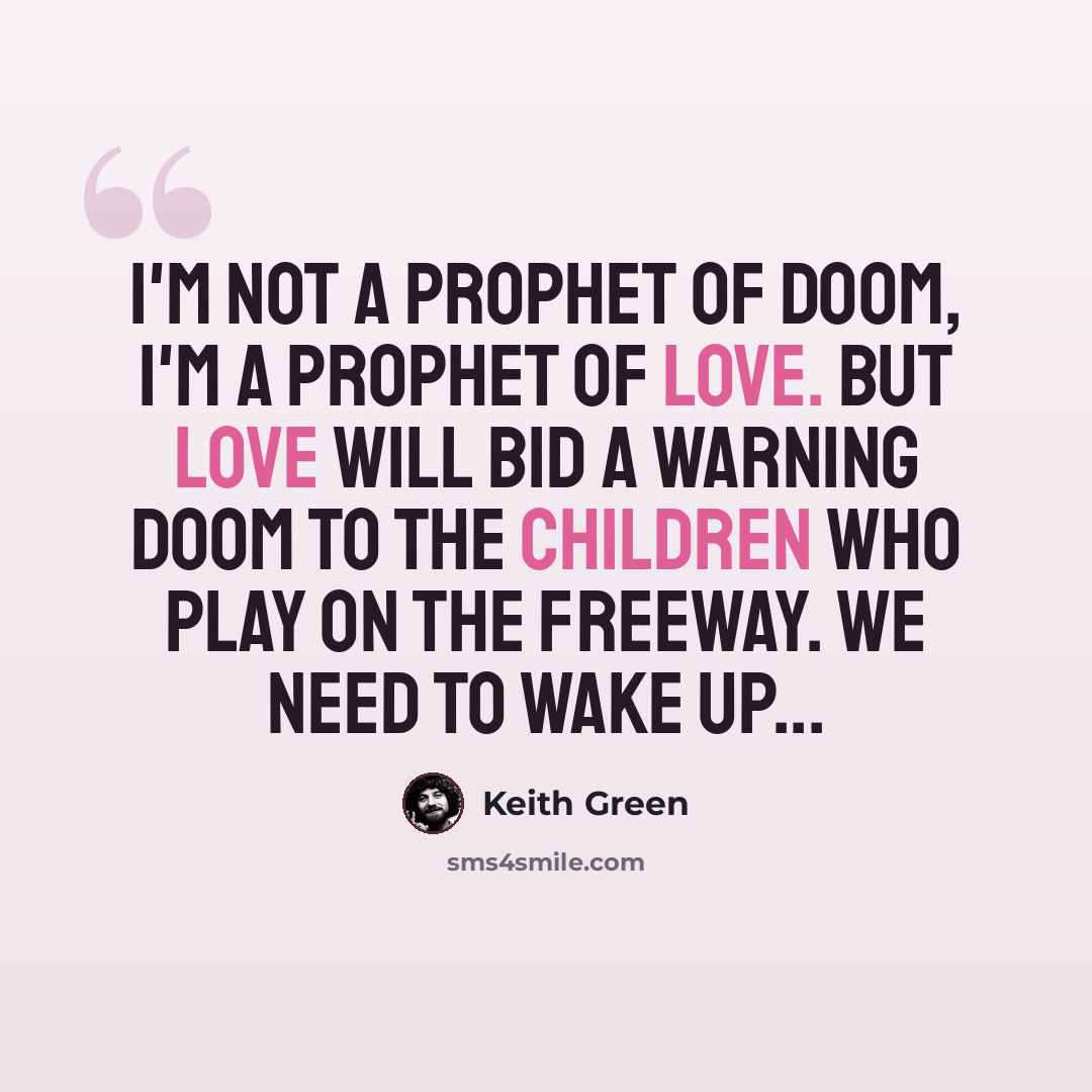 “I'm not a prophet of doom, I'm a prophet of love. But love will bid a warning doom to the children who play on the freeway. We need to wake up...” quote by Keith Green