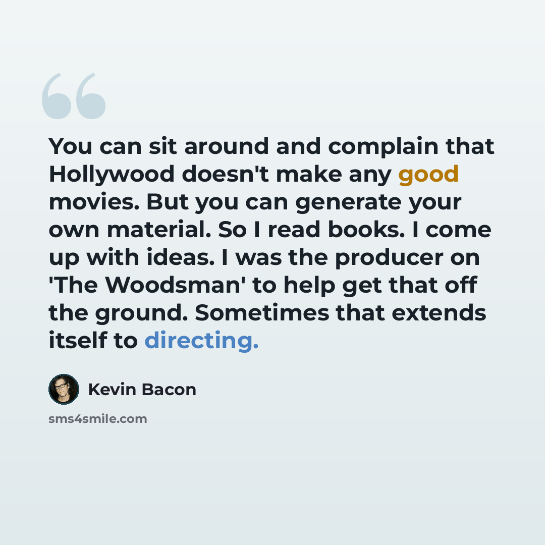 “You can sit around and complain that Hollywood doesn't make any good movies. But you can generate your own material. So I read books. I come up with ideas. I was the producer on 'The Woodsman' to help get that off the ground. Sometimes that extends itself to directing.” quote by Kevin Bacon