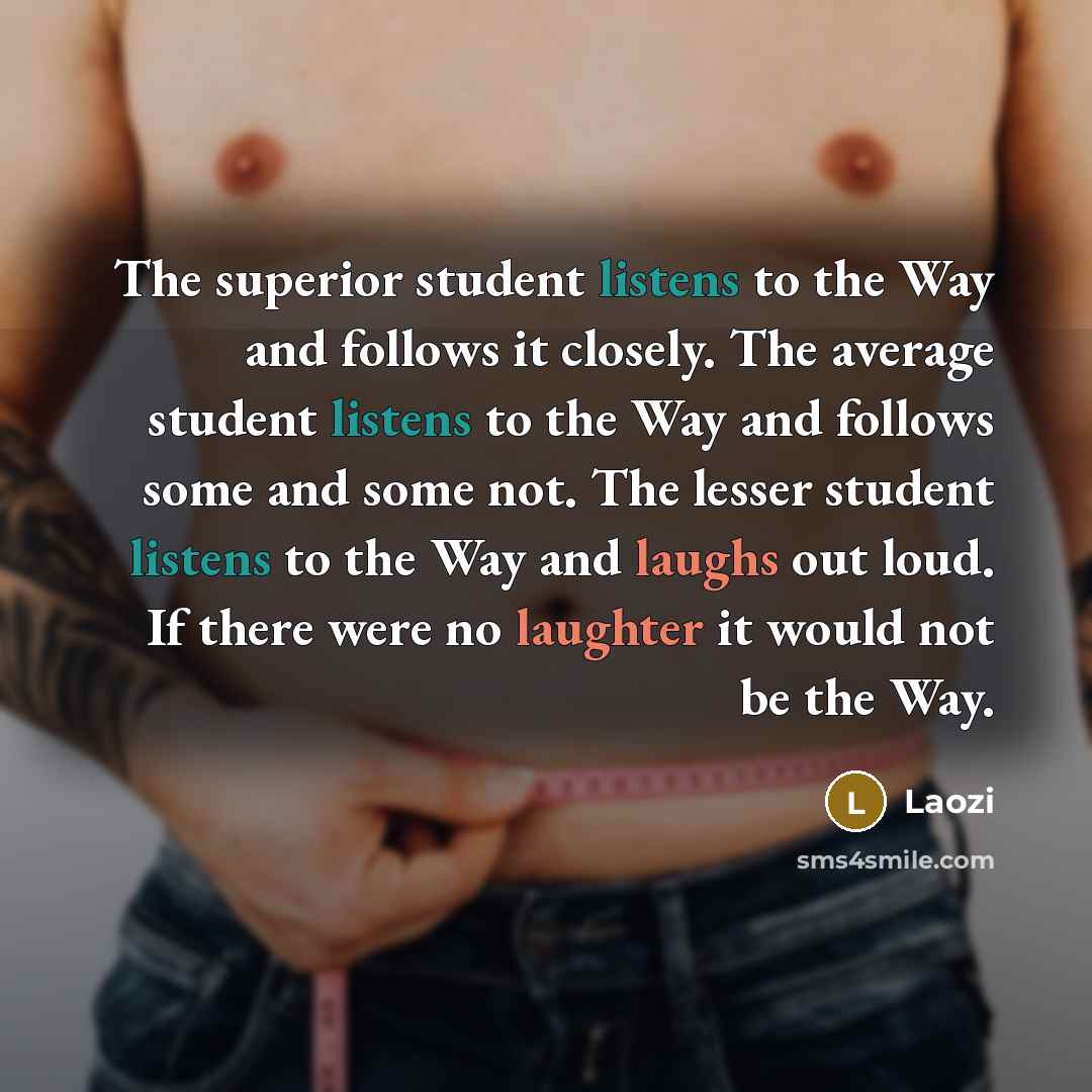“The superior student listens to the Way and follows it closely. The average student listens to the Way and follows some and some not. The lesser student listens to the Way and laughs out loud. If there were no laughter it would not be the Way.” quote by Laozi