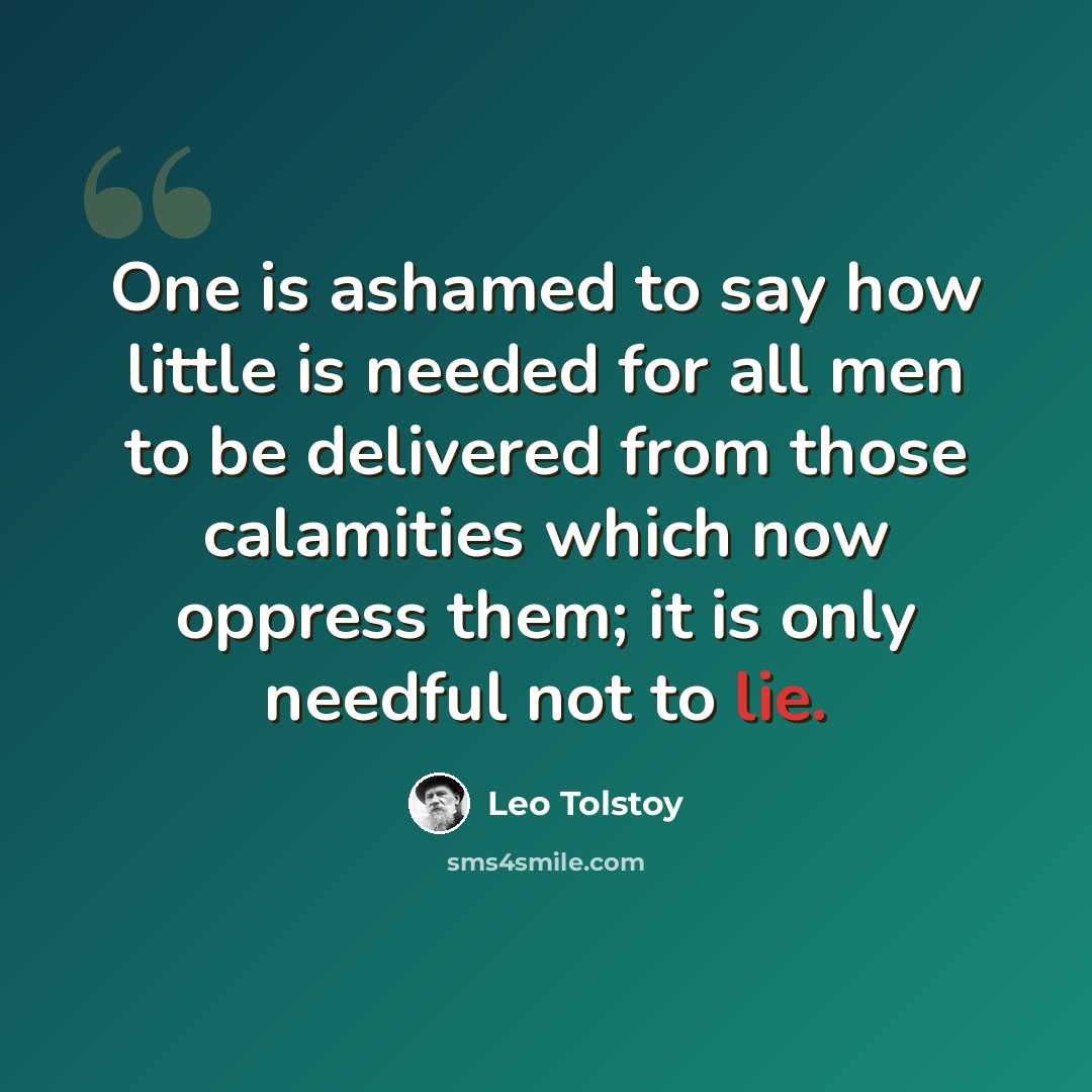 “One is ashamed to say how little is needed for all men to be delivered from those calamities which now oppress them; it is only needful not to lie.” quote by Leo Tolstoy