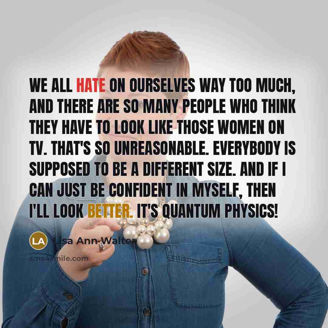 “We all hate on ourselves way too much, and there are so many people who think they have to look like those women on TV. That's so unreasonable. Everybody is supposed to be a different size. And if I can just be confident in myself, then I'll look better. It's quantum physics!” quote by Lisa Ann Walter