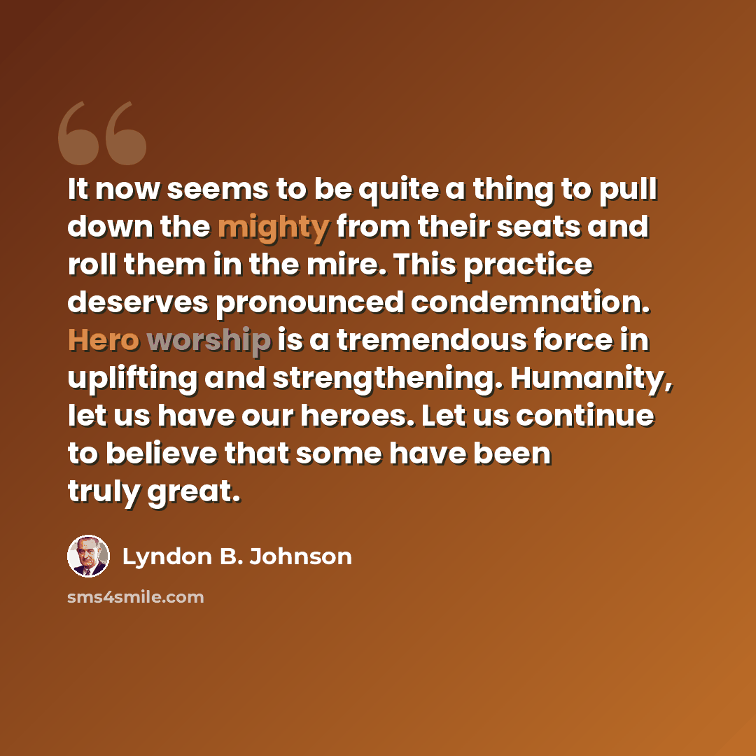 “It now seems to be quite a thing to pull down the mighty from their seats and roll them in the mire. This practice deserves pronounced condemnation. Hero worship is a tremendous force in uplifting and strengthening. Humanity, let us have our heroes. Let us continue to believe that some have been…” quote by Lyndon B. Johnson