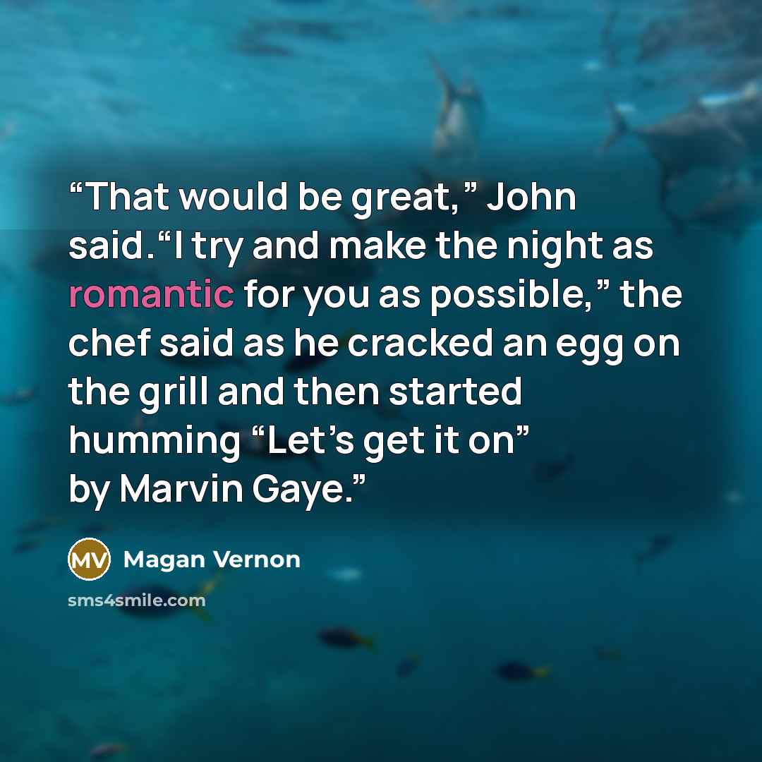 “That would be great,” John said.“I try and make the night as romantic for you as possible,” the chef said as he cracked an egg on the grill and then started humming “Let’s get it on” by Marvin Gaye.” quote by Magan Vernon