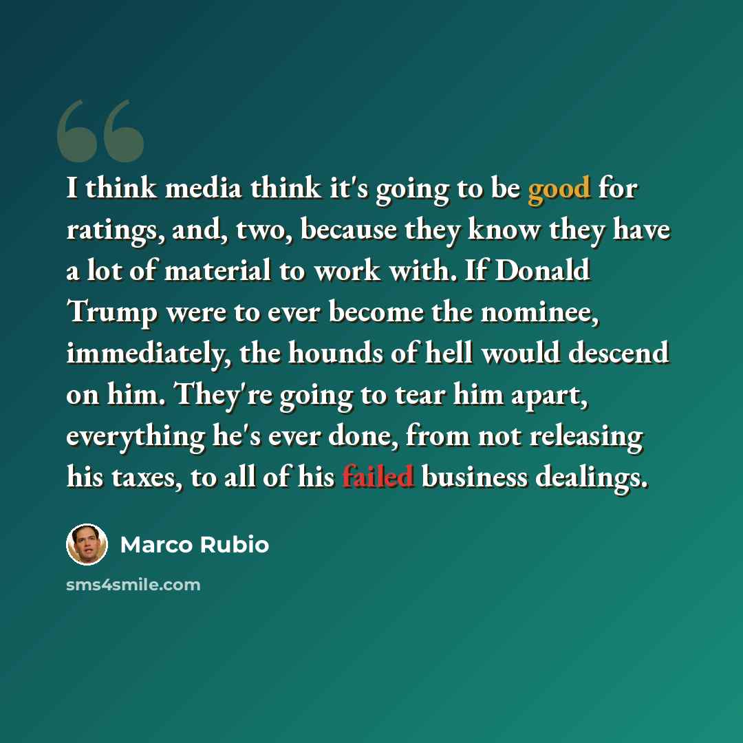 “I think media think it's going to be good for ratings, and, two, because they know they have a lot of material to work with. If Donald Trump were to ever become the nominee, immediately, the hounds of hell would descend on him. They're going to tear him apart, everything he's ever done, from not…” quote by Marco Rubio