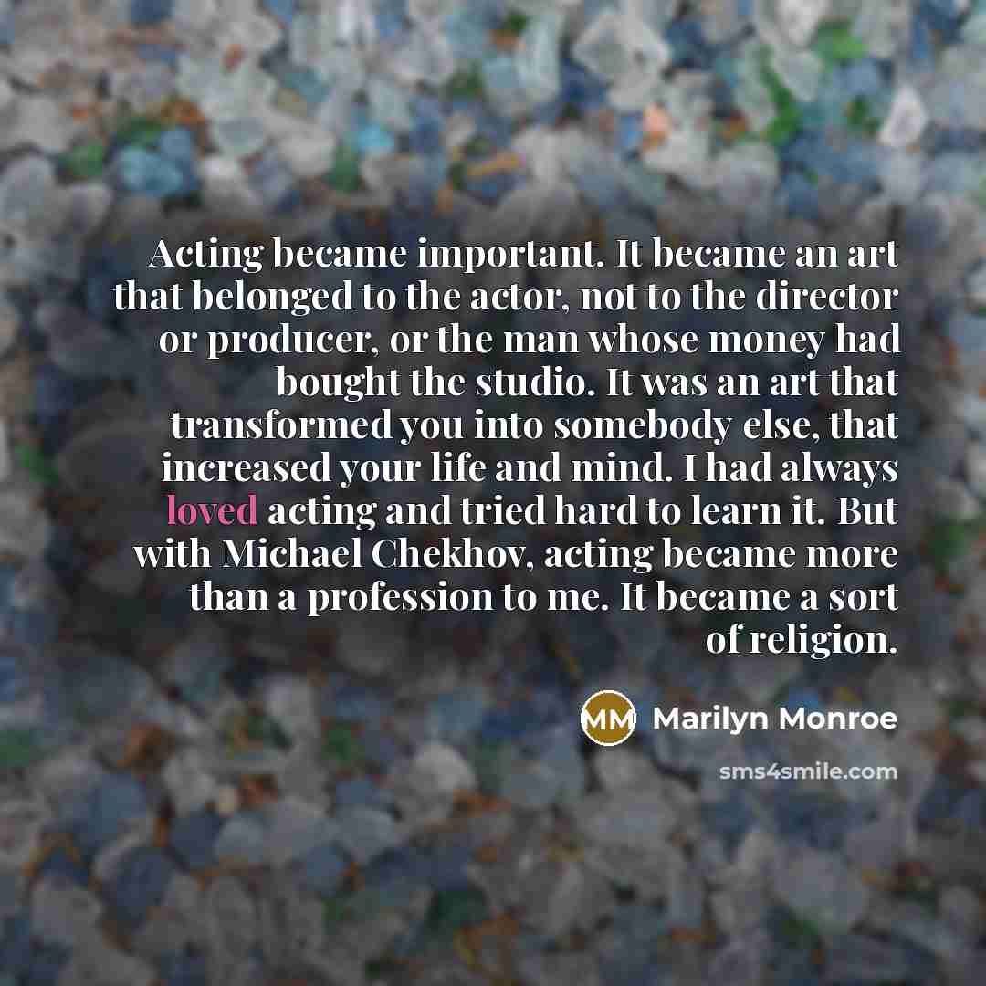 “Acting became important. It became an art that belonged to the actor, not to the director or producer, or the man whose money had bought the studio. It was an art that transformed you into somebody else, that increased your life and mind. I had always loved acting and tried hard to learn it. But…” quote by Marilyn Monroe