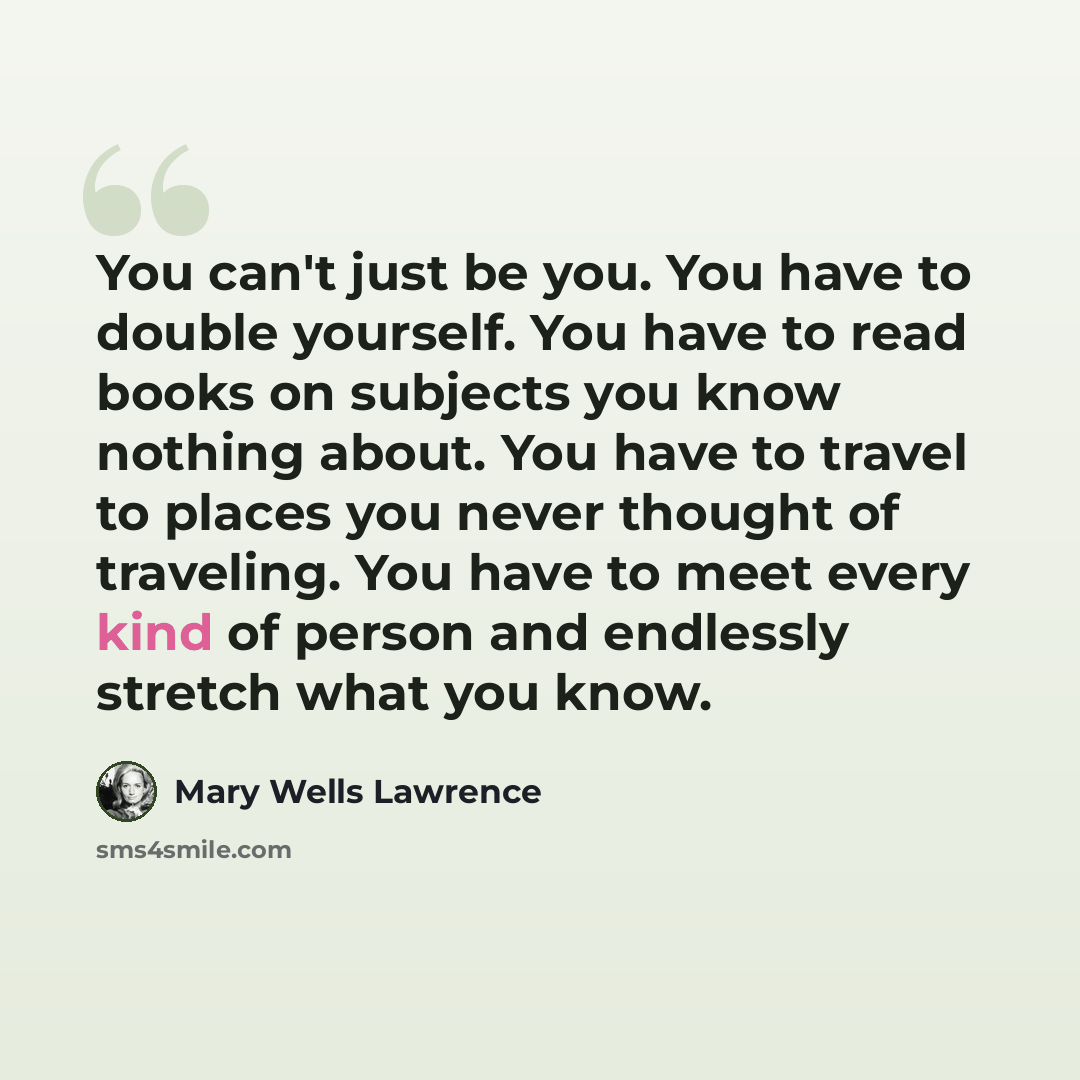 “You can't just be you. You have to double yourself. You have to read books on subjects you know nothing about. You have to travel to places you never thought of traveling. You have to meet every kind of person and endlessly stretch what you know.” quote by Mary Wells Lawrence