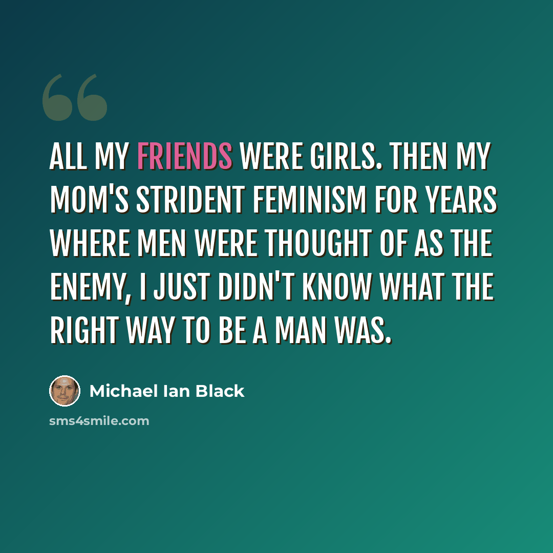 “All my friends were girls. Then my mom's strident feminism for years where men were thought of as the enemy, I just didn't know what the right way to be a man was.” quote by Michael Ian Black