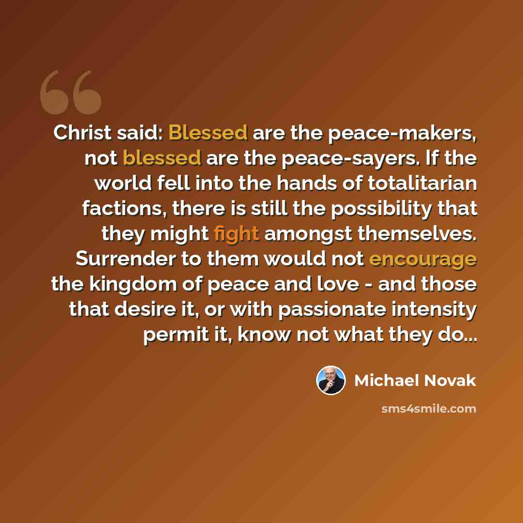 “Christ said: Blessed are the peace-makers, not blessed are the peace-sayers. If the world fell into the hands of totalitarian factions, there is still the possibility that they might fight amongst themselves. Surrender to them would not encourage the kingdom of peace and love - and those that…” quote by Michael Novak