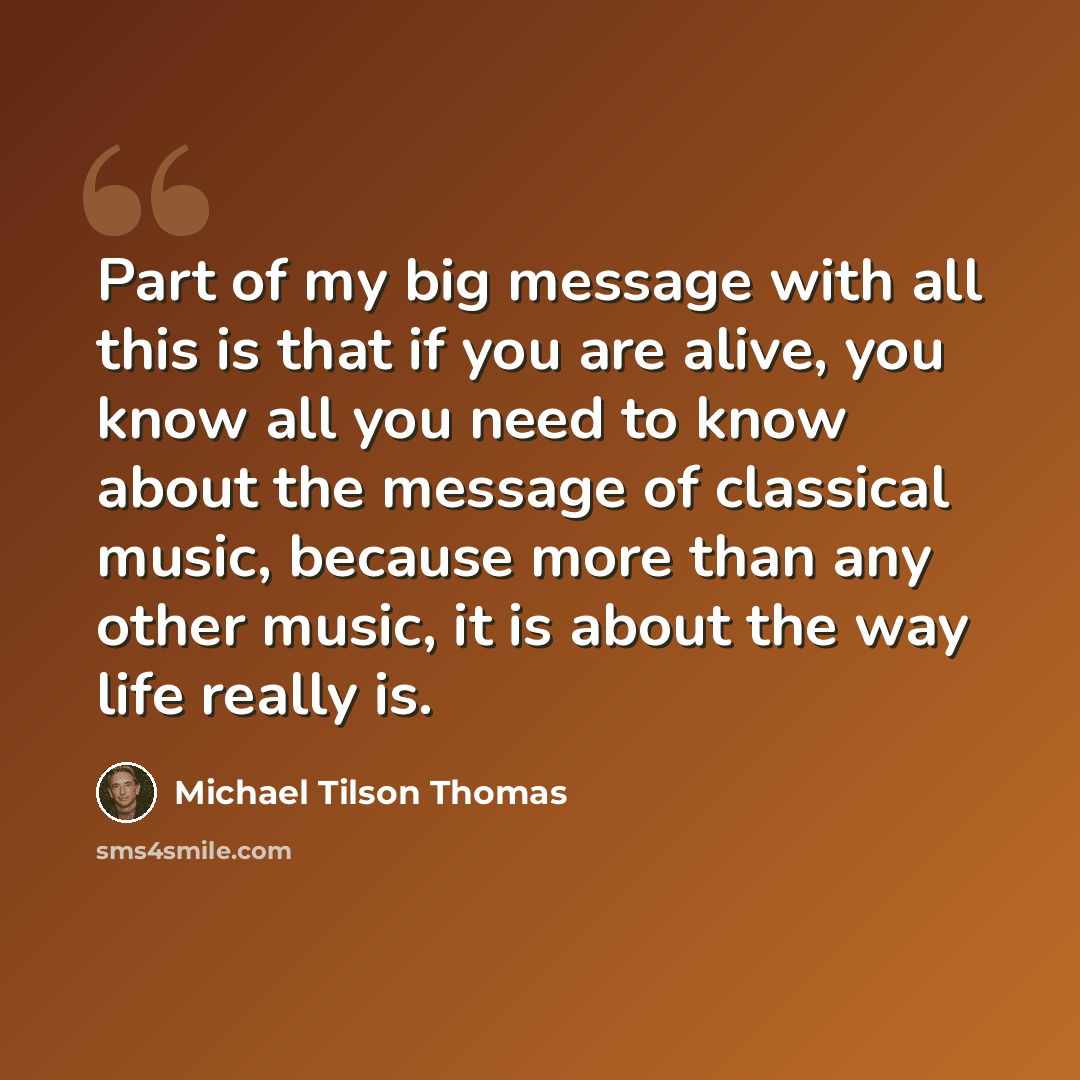 “Part of my big message with all this is that if you are alive, you know all you need to know about the message of classical music, because more than any other music, it is about the way life really is.” quote by Michael Tilson Thomas