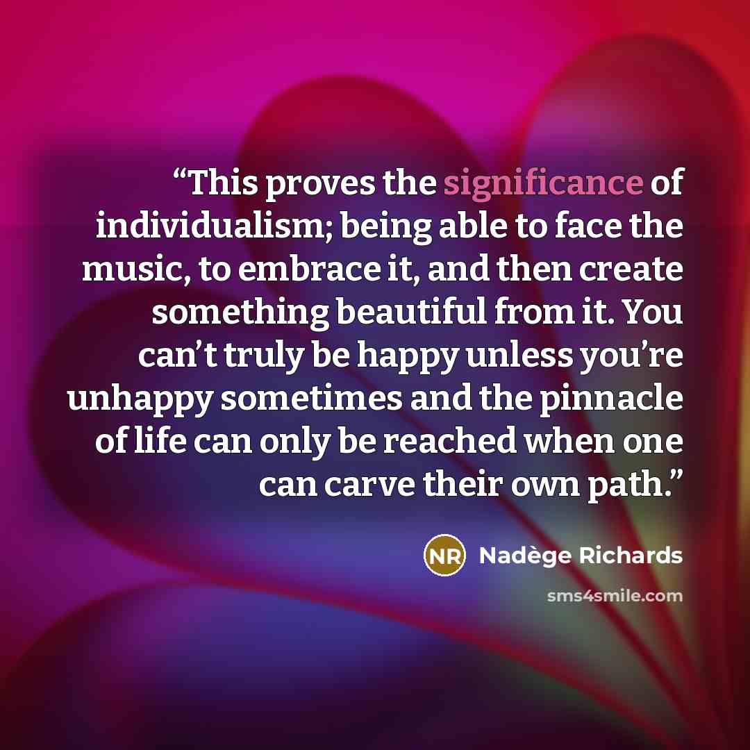“This proves the significance of individualism; being able to face the music, to embrace it, and then create something beautiful from it. You can’t truly be happy unless you’re unhappy sometimes and the pinnacle of life can only be reached when one can carve their own path.” quote by Nadège Richards