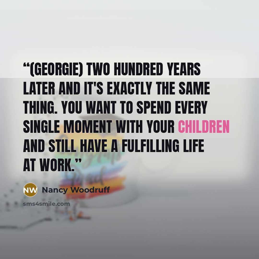 “(Georgie) Two hundred years later and it's exactly the same thing. You want to spend every single moment with your children and still have a fulfilling life at work.” quote by Nancy Woodruff
