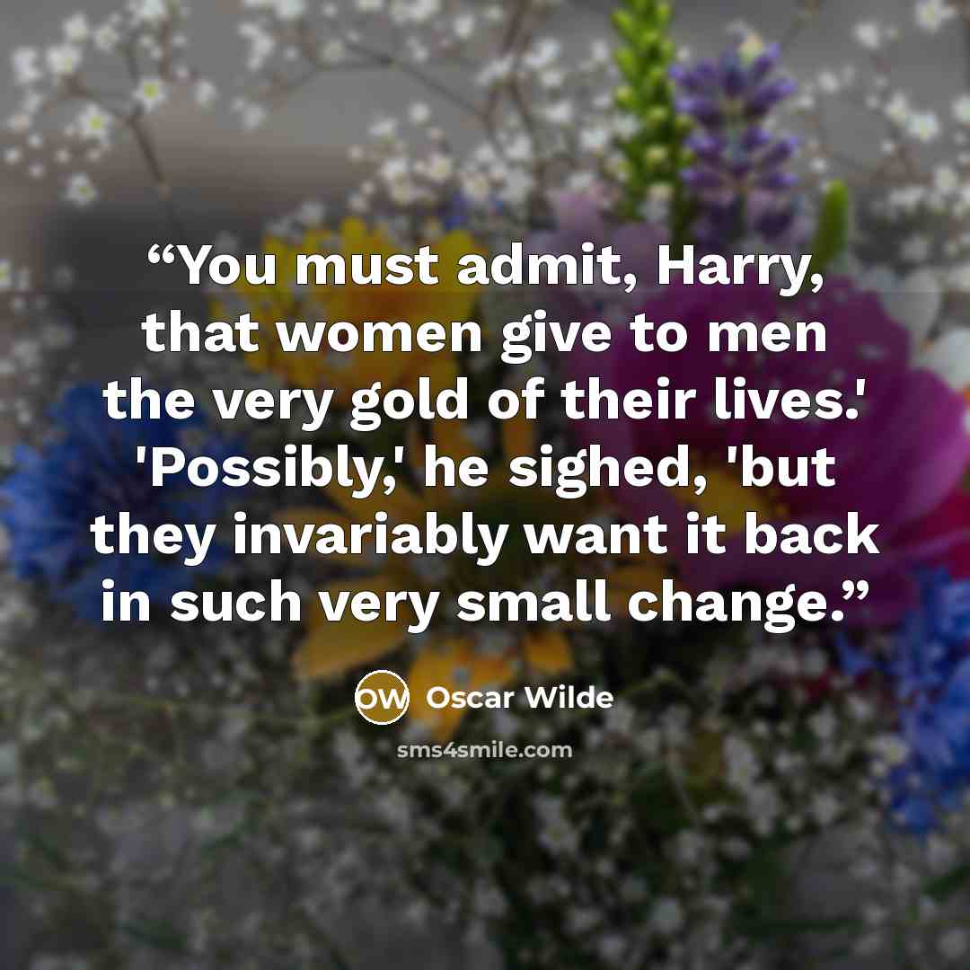 “You must admit, Harry, that women give to men the very gold of their lives.' 'Possibly,' he sighed, 'but they invariably want it back in such very small change.” quote by Oscar Wilde