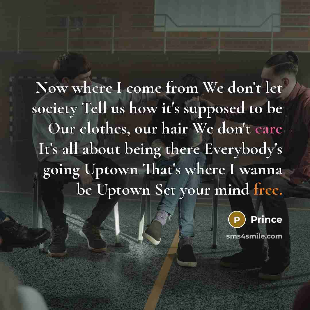 “Now where I come from We don't let society Tell us how it's supposed to be Our clothes, our hair We don't care It's all about being there Everybody's going Uptown That's where I wanna be Uptown Set your mind free.” quote by Prince
