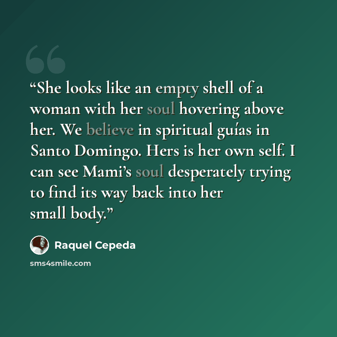 “She looks like an empty shell of a woman with her soul hovering above her. We believe in spiritual guías in Santo Domingo. Hers is her own self. I can see Mami’s soul desperately trying to find its way back into her small body.” quote by Raquel Cepeda