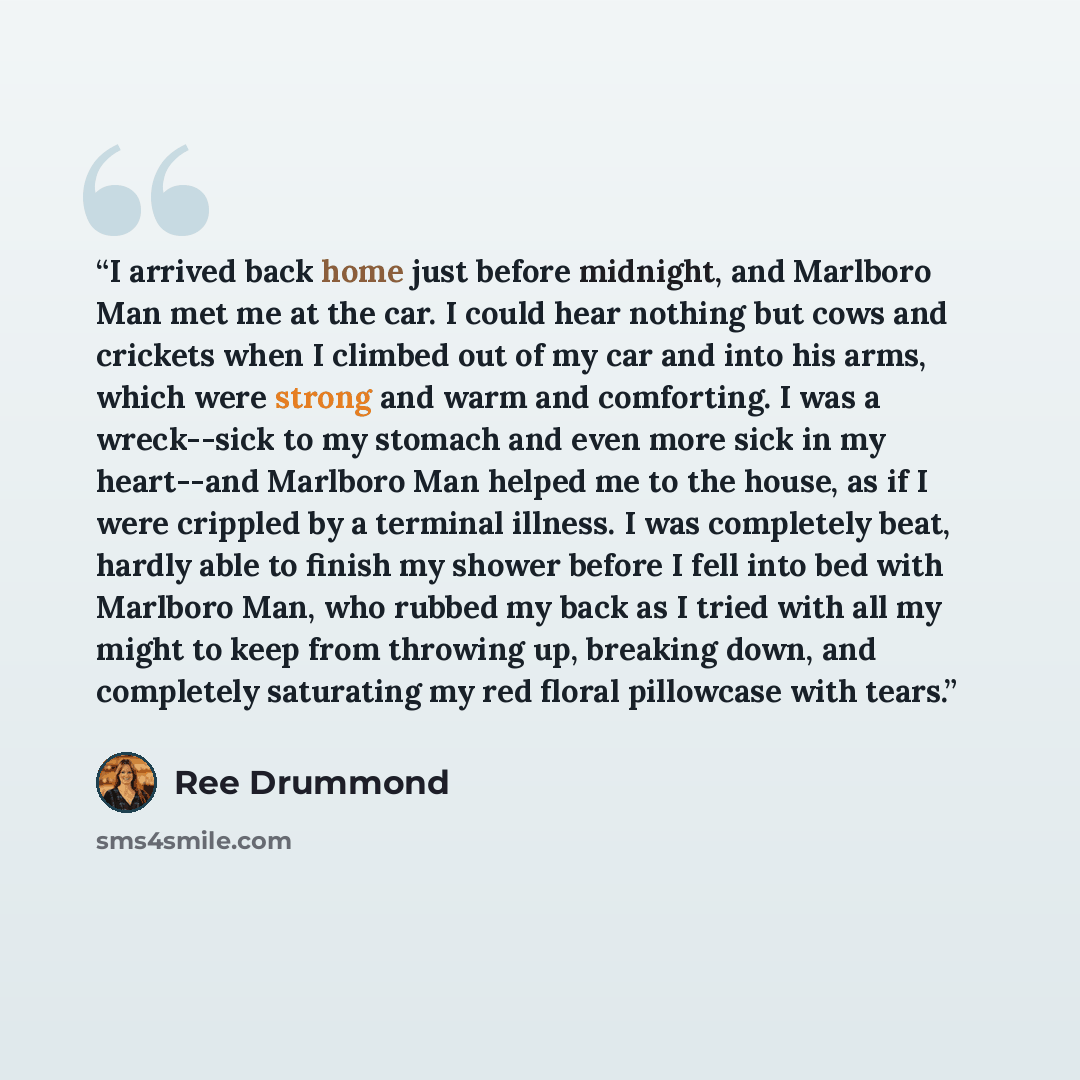 “I arrived back home just before midnight, and Marlboro Man met me at the car. I could hear nothing but cows and crickets when I climbed out of my car and into his arms, which were strong and warm and comforting. I was a wreck--sick to my stomach and even more sick in my heart--and Marlboro Man…” quote by Ree Drummond