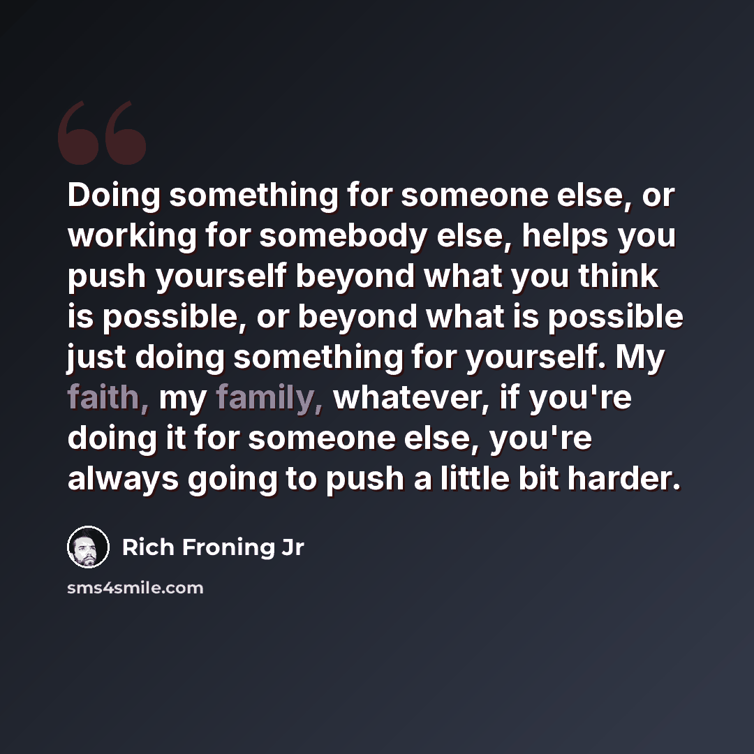 “Doing something for someone else, or working for somebody else, helps you push yourself beyond what you think is possible, or beyond what is possible just doing something for yourself. My faith, my family, whatever, if you're doing it for someone else, you're always going to push a little bit…” quote by Rich Froning Jr