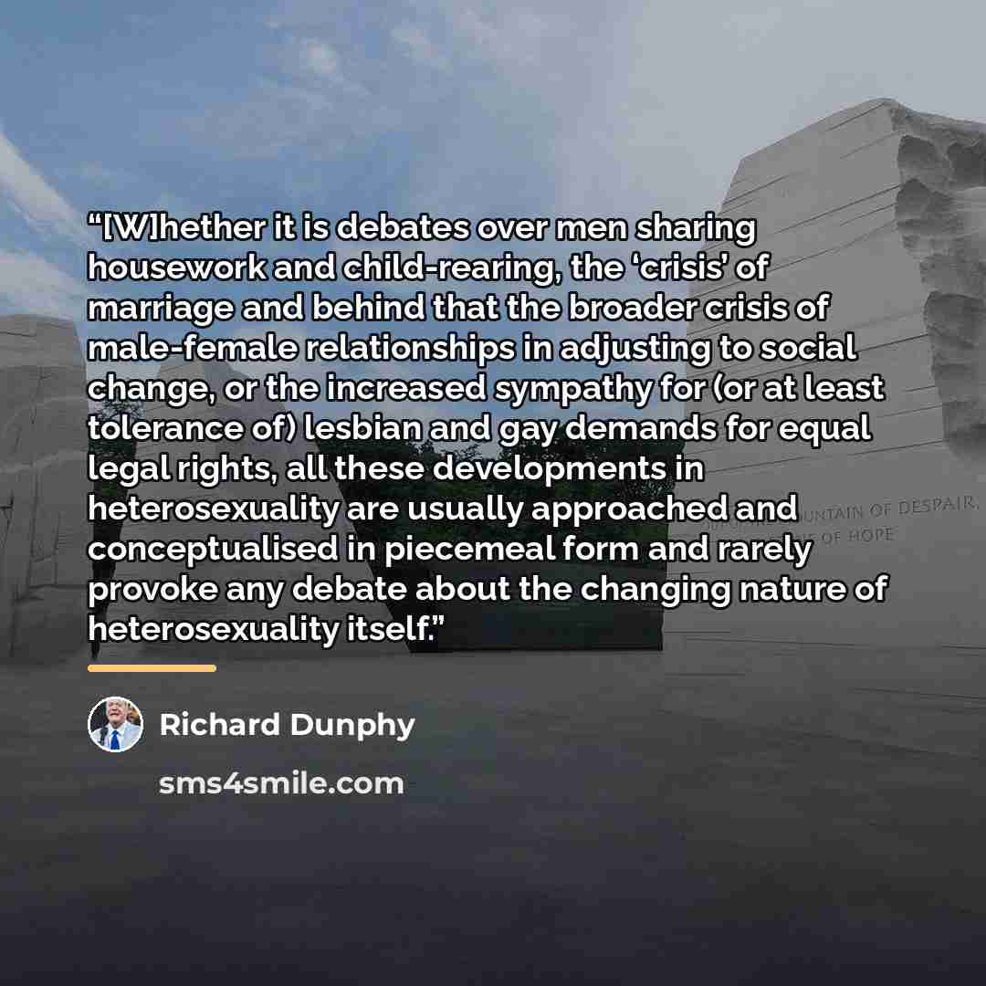 “[W]hether it is debates over men sharing housework and child-rearing, the ‘crisis’ of marriage and behind that the broader crisis of male-female relationships in adjusting to social change, or the increased sympathy for (or at least tolerance of) lesbian and gay demands for equal legal rights, all…” quote by Richard Dunphy