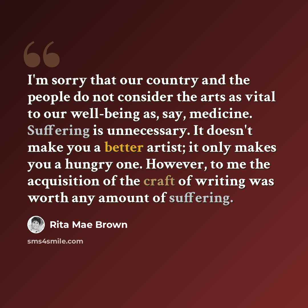 “I'm sorry that our country and the people do not consider the arts as vital to our well-being as, say, medicine. Suffering is unnecessary. It doesn't make you a better artist; it only makes you a hungry one. However, to me the acquisition of the craft of writing was worth any amount of suffering.” quote by Rita Mae Brown