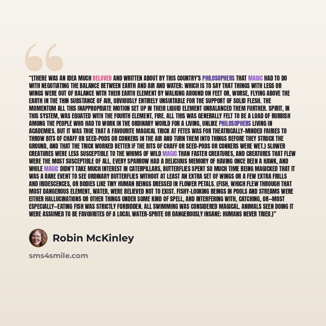“(There was an idea much beloved and written about by this country’s philosophers that magic had to do with negotiating the balance between earth and air and water; which is to say that things with legs or wings were out of balance with their earth element by walking around on feet or, worse…” quote by Robin McKinley