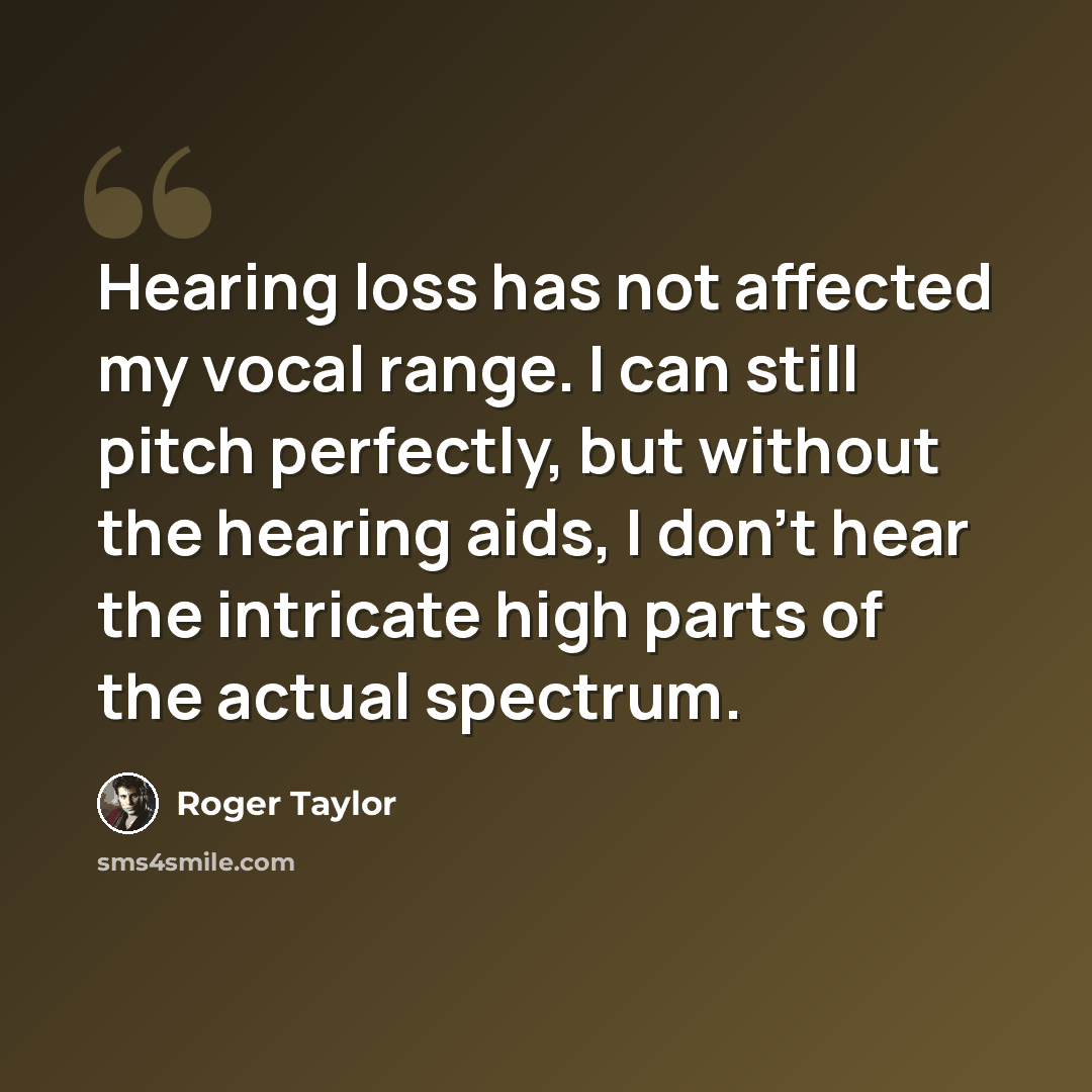 “Hearing loss has not affected my vocal range. I can still pitch perfectly, but without the hearing aids, I don't hear the intricate high parts of the actual spectrum.” quote by Roger Taylor
