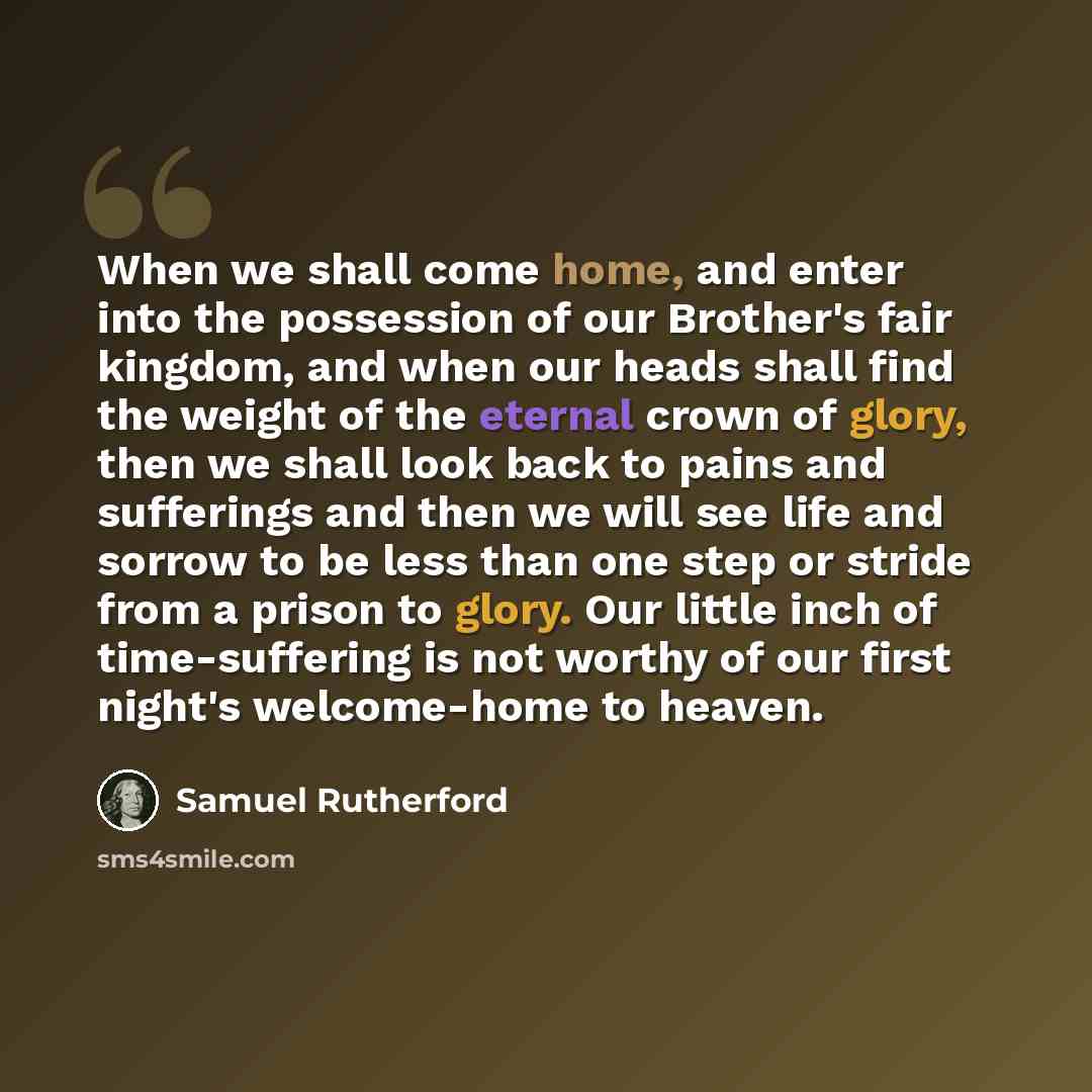 “When we shall come home, and enter into the possession of our Brother's fair kingdom, and when our heads shall find the weight of the eternal crown of glory, then we shall look back to pains and sufferings and then we will see life and sorrow to be less than one step or stride from a prison to…” quote by Samuel Rutherford