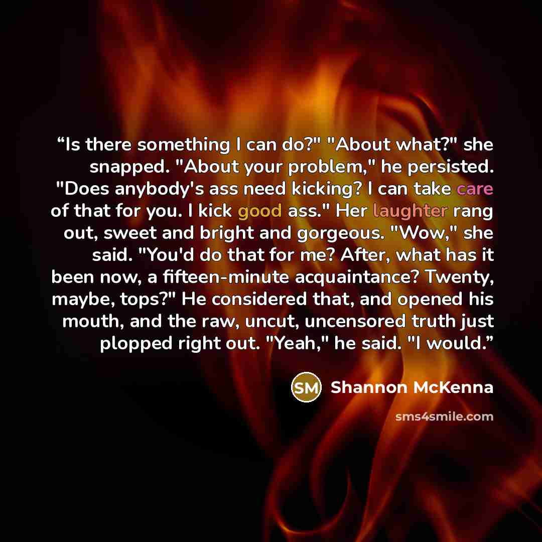 “Is there something I can do?" "About what?" she snapped. "About your problem," he persisted. "Does anybody's ass need kicking? I can take care of that for you. I kick good ass." Her laughter rang out, sweet and bright and gorgeous. "Wow," she said. "You'd do that for me? After, what has it been…” quote by Shannon McKenna
