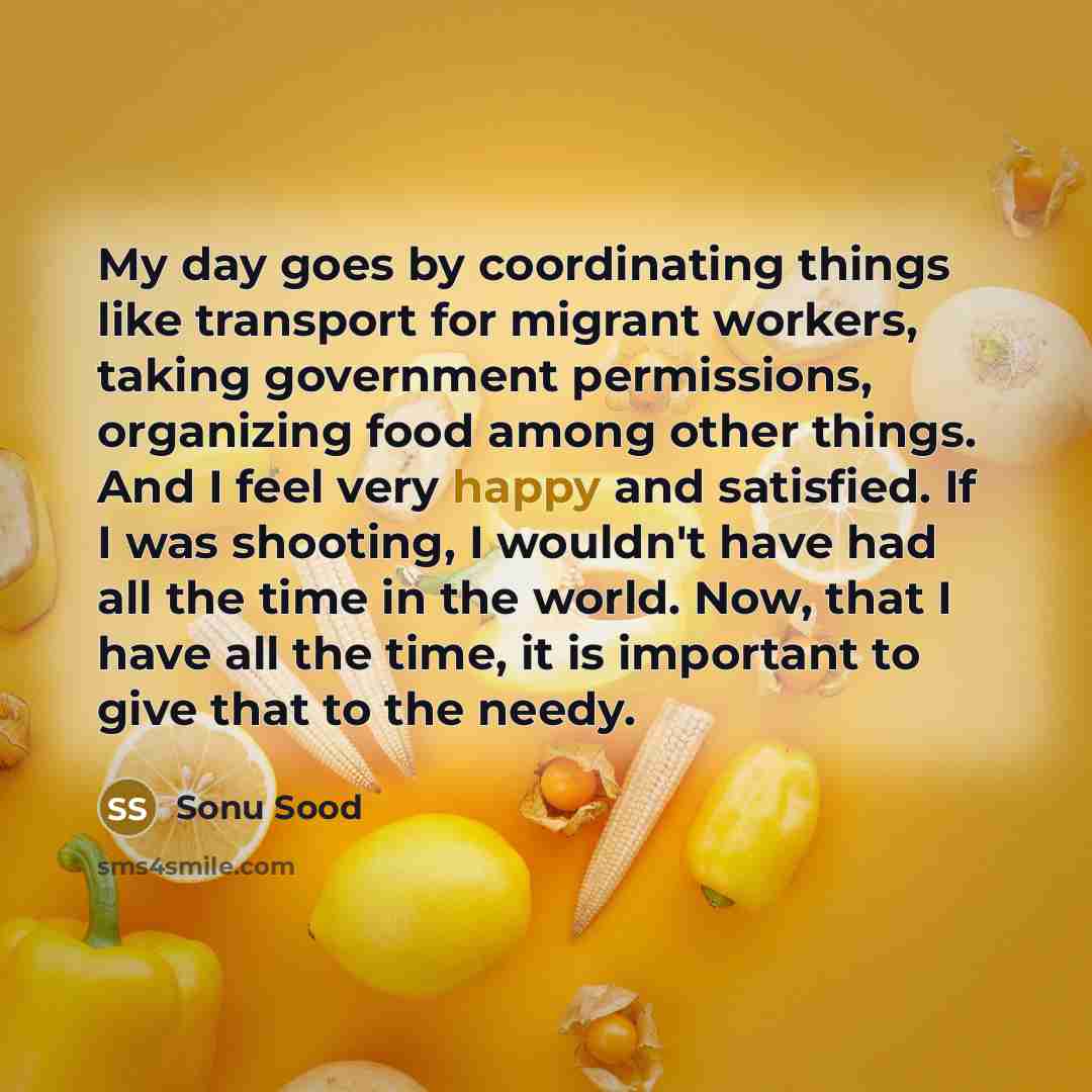 “My day goes by coordinating things like transport for migrant workers, taking government permissions, organizing food among other things. And I feel very happy and satisfied. If I was shooting, I wouldn't have had all the time in the world. Now, that I have all the time, it is important to give…” quote by Sonu Sood