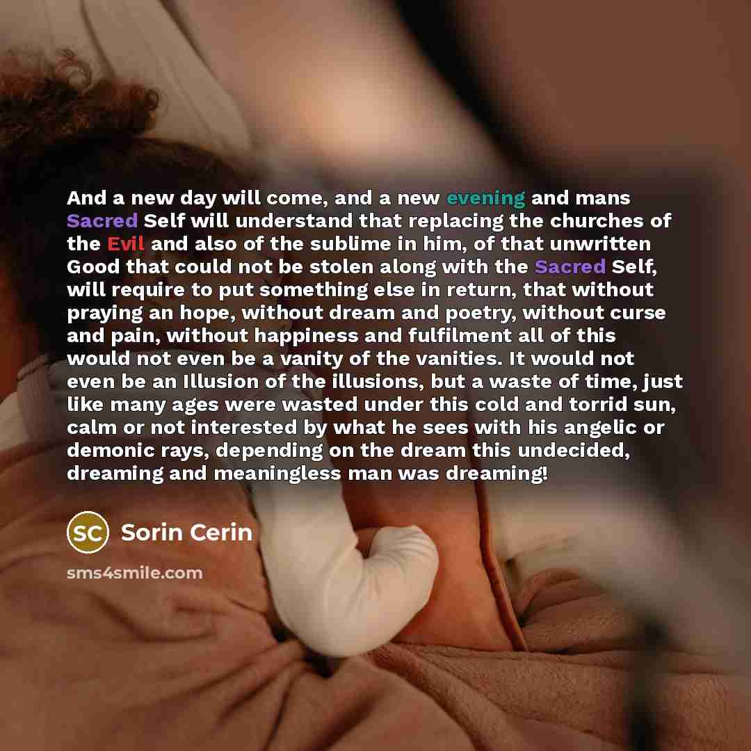 “And a new day will come, and a new evening and mans Sacred Self will understand that replacing the churches of the Evil and also of the sublime in him, of that unwritten Good that could not be stolen along with the Sacred Self, will require to put something else in return, that without praying an…” quote by Sorin Cerin