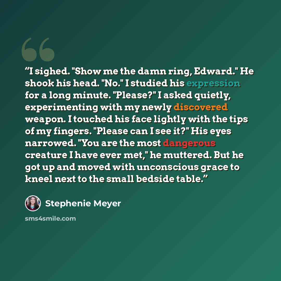 “I sighed. "Show me the damn ring, Edward." He shook his head. "No." I studied his expression for a long minute. "Please?" I asked quietly, experimenting with my newly discovered weapon. I touched his face lightly with the tips of my fingers. "Please can I see it?" His eyes narrowed. "You are the…” quote by Stephenie Meyer