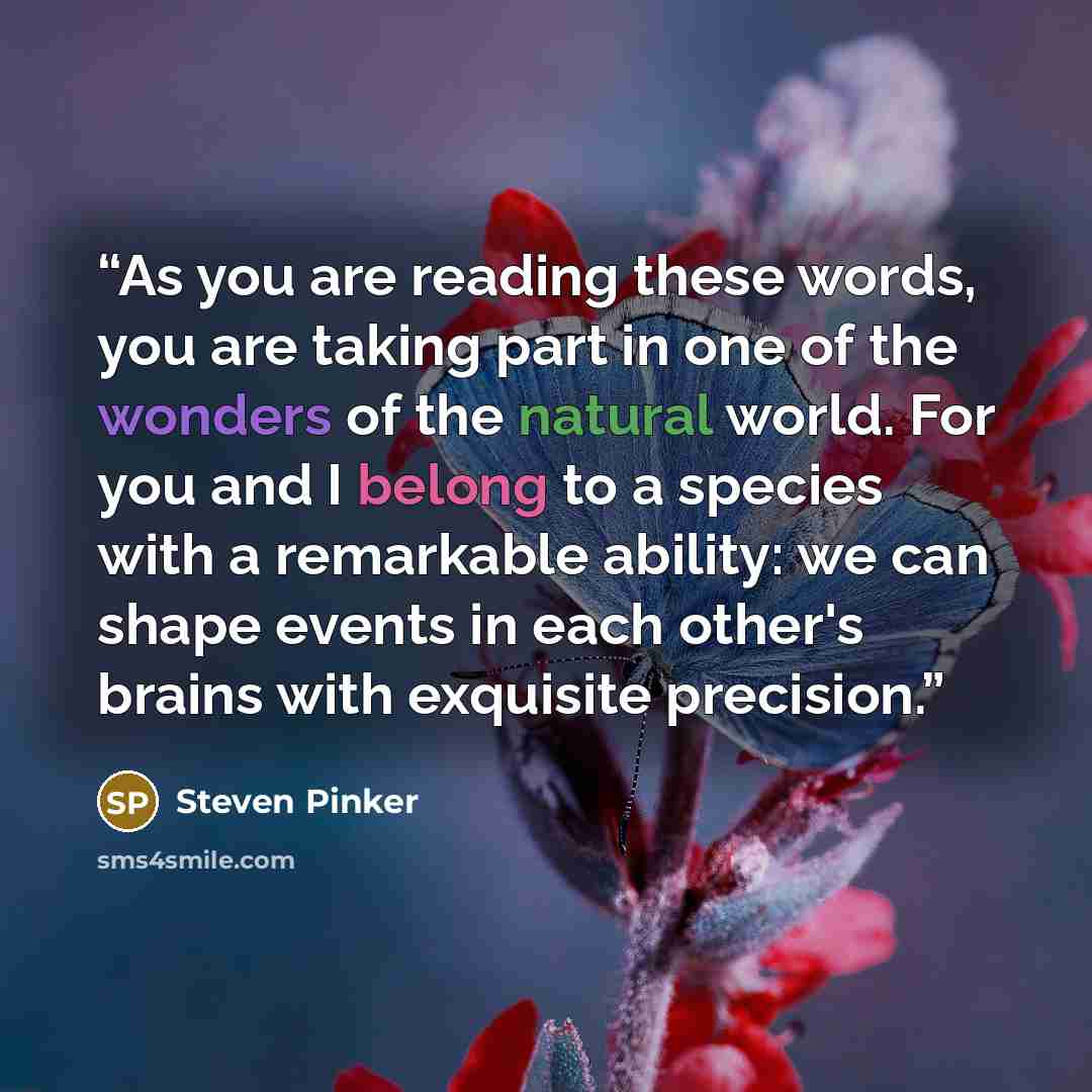“As you are reading these words, you are taking part in one of the wonders of the natural world. For you and I belong to a species with a remarkable ability: we can shape events in each other's brains with exquisite precision.” quote by Steven Pinker