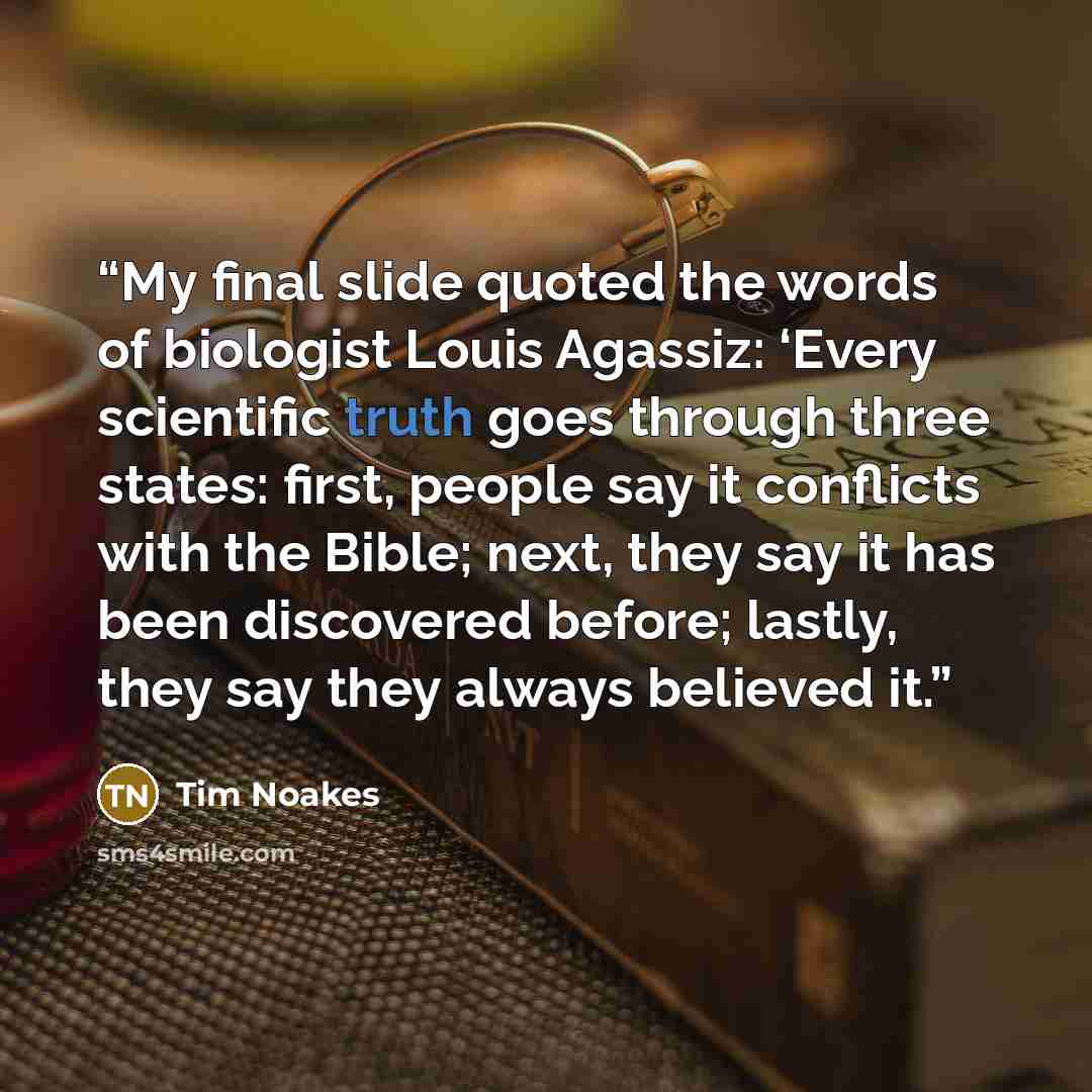 “My final slide quoted the words of biologist Louis Agassiz: ‘Every scientific truth goes through three states: first, people say it conflicts with the Bible; next, they say it has been discovered before; lastly, they say they always believed it.” quote by Tim Noakes