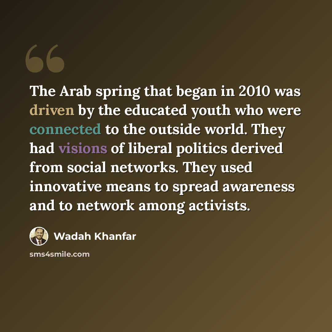 “The Arab spring that began in 2010 was driven by the educated youth who were connected to the outside world. They had visions of liberal politics derived from social networks. They used innovative means to spread awareness and to network among activists.” quote by Wadah Khanfar