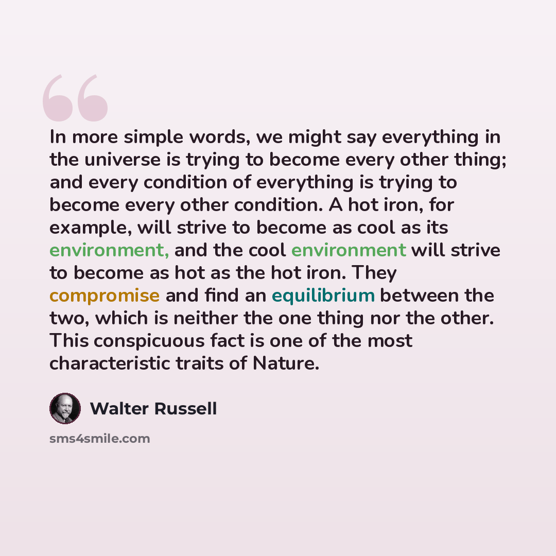 “In more simple words, we might say everything in the universe is trying to become every other thing; and every condition of everything is trying to become every other condition. A hot iron, for example, will strive to become as cool as its environment, and the cool environment will strive to…” quote by Walter Russell