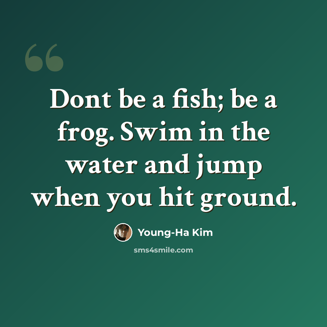 “Dont be a fish; be a frog. Swim in the water and jump when you hit ground.” quote by Young-Ha Kim