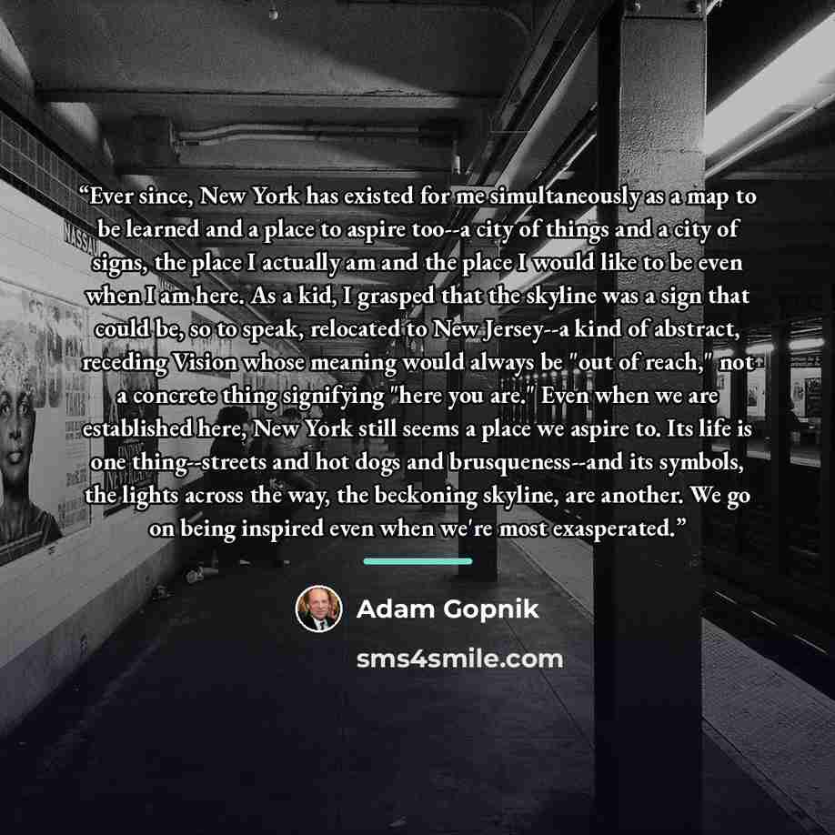 “Ever since, New York has existed for me simultaneously as a map to be learned and a place to aspire too--a city of things and a city of signs, the place I actually am and the place I would like to be even when I am here. As a kid, I grasped that the skyline was a sign that could be, so to speak…” quote by Adam Gopnik