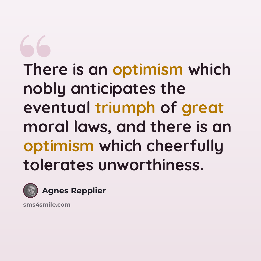 “There is an optimism which nobly anticipates the eventual triumph of great moral laws, and there is an optimism which cheerfully tolerates unworthiness.” quote by Agnes Repplier