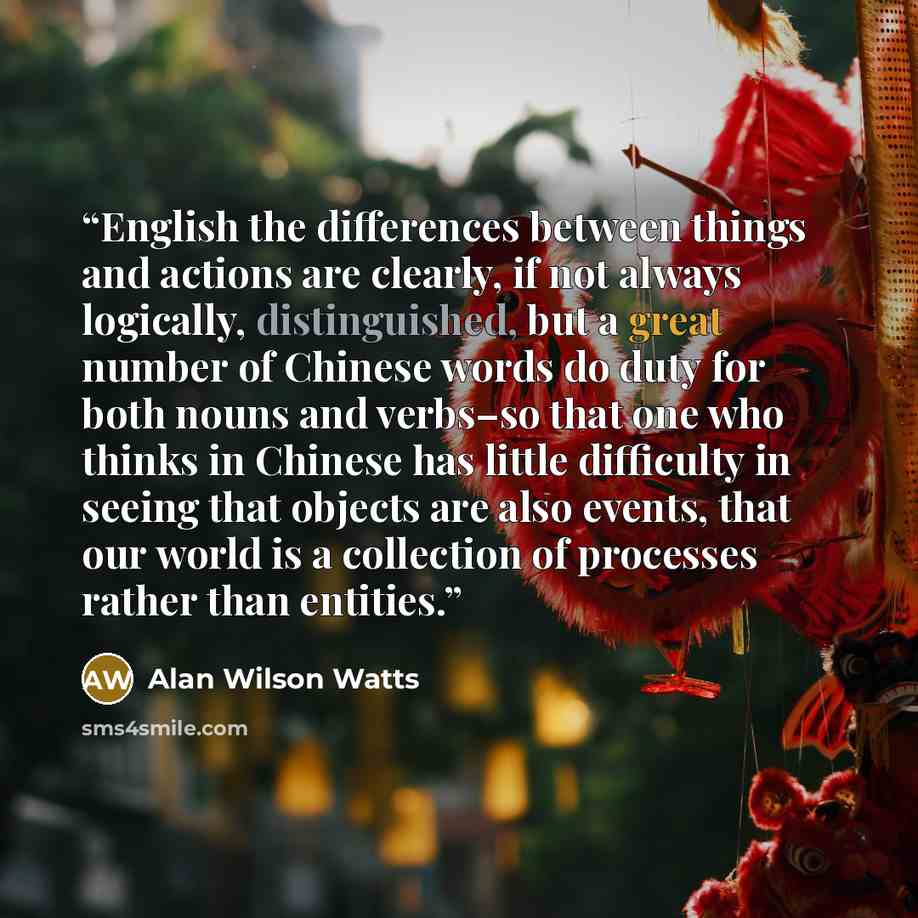 “English the differences between things and actions are clearly, if not always logically, distinguished, but a great number of Chinese words do duty for both nouns and verbs–so that one who thinks in Chinese has little difficulty in seeing that objects are also events, that our world is a…” quote by Alan Wilson Watts