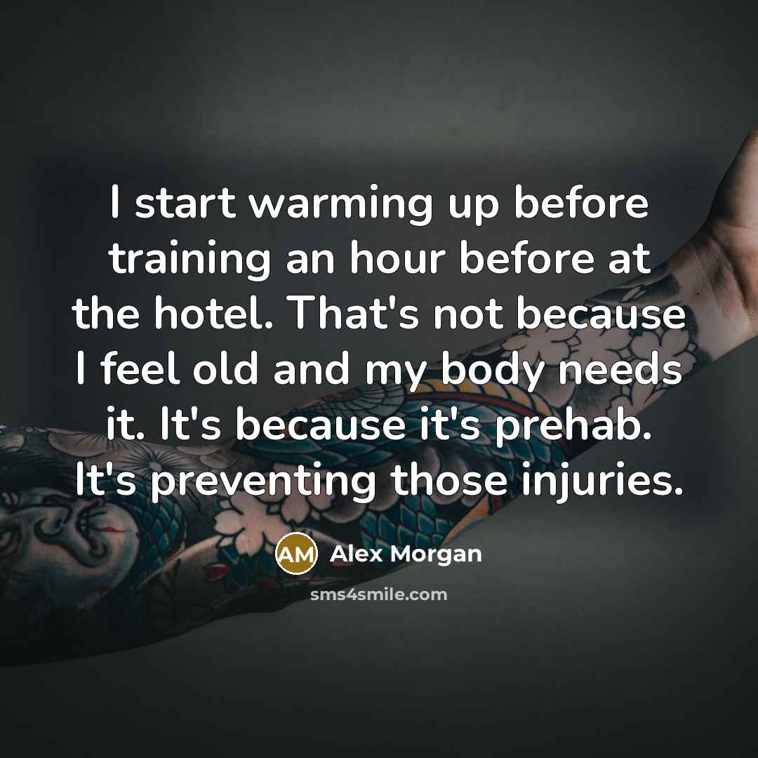 “I start warming up before training an hour before at the hotel. That's not because I feel old and my body needs it. It's because it's prehab. It's preventing those injuries.” quote by Alex Morgan