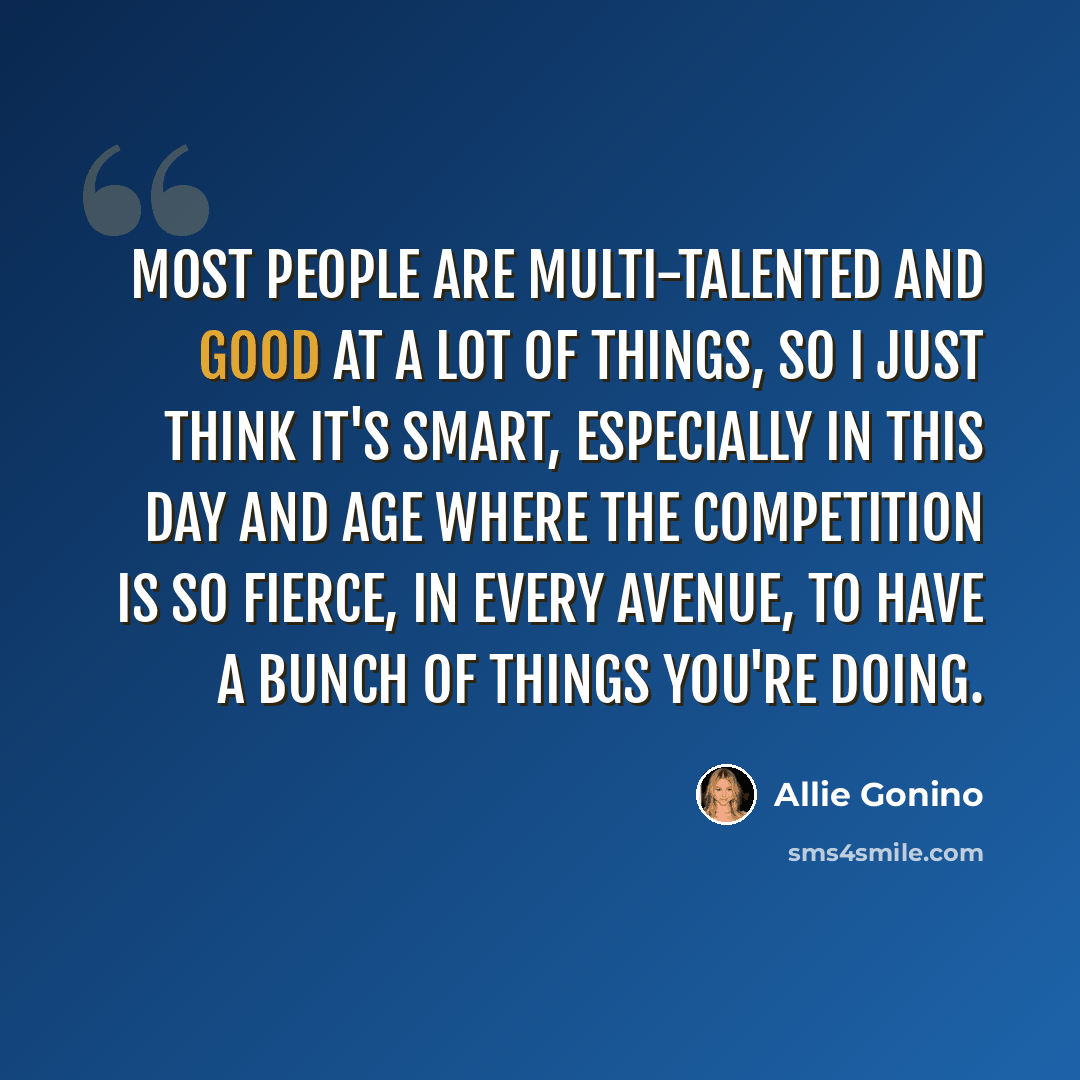 “Most people are multi-talented and good at a lot of things, so I just think it's smart, especially in this day and age where the competition is so fierce, in every avenue, to have a bunch of things you're doing.” quote by Allie Gonino