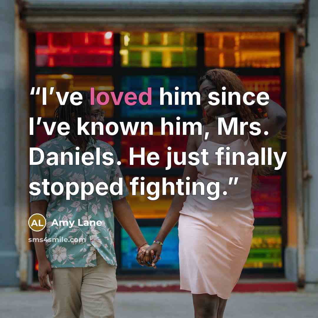 “I’ve loved him since I’ve known him, Mrs. Daniels. He just finally stopped fighting.” quote by Amy Lane