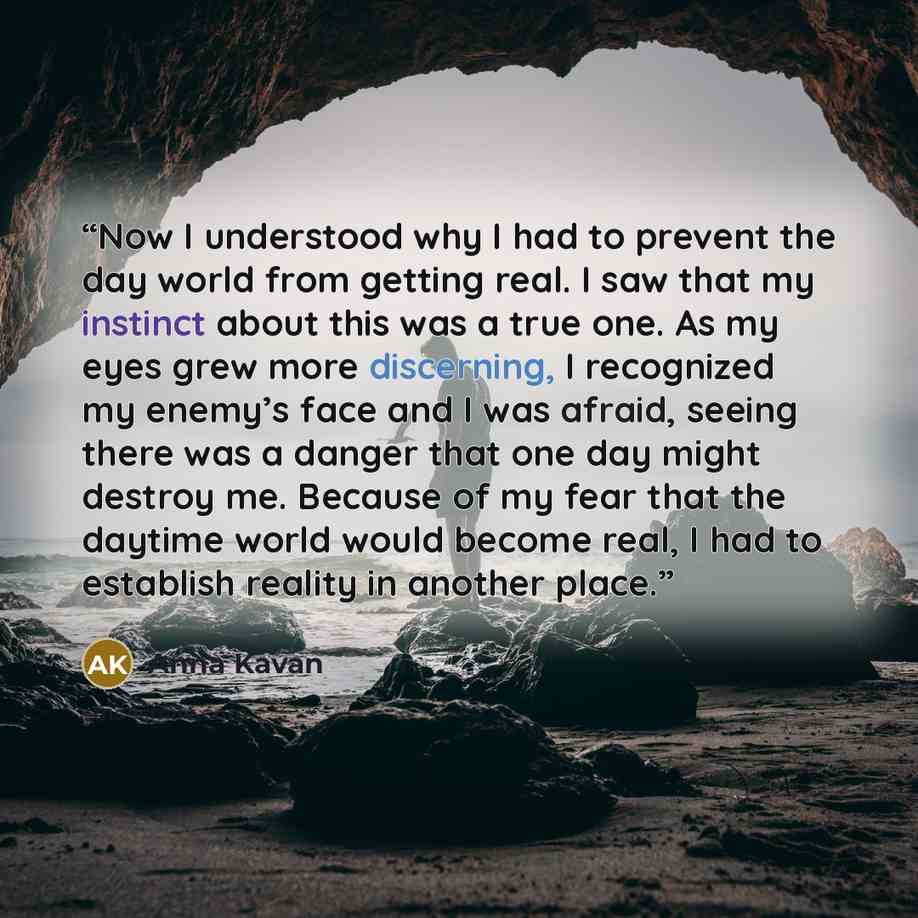 “Now I understood why I had to prevent the day world from getting real. I saw that my instinct about this was a true one. As my eyes grew more discerning, I recognized my enemy’s face and I was afraid, seeing there was a danger that one day might destroy me. Because of my fear that the daytime…” quote by Anna Kavan