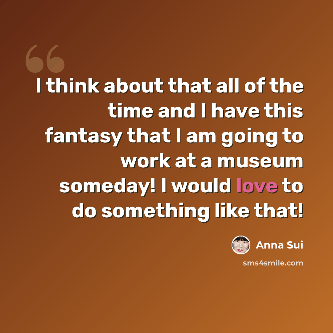 “I think about that all of the time and I have this fantasy that I am going to work at a museum someday! I would love to do something like that!” quote by Anna Sui