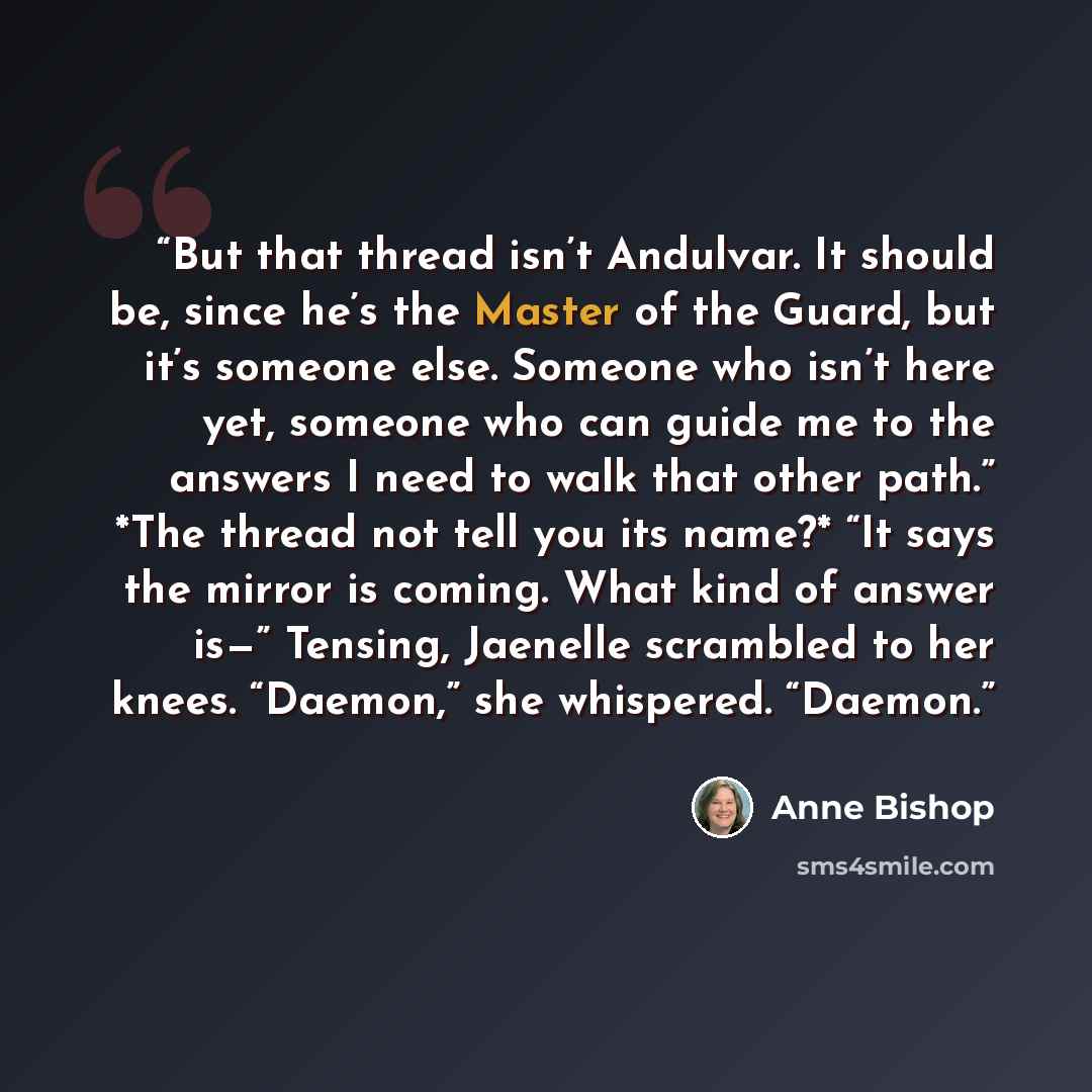 “But that thread isn’t Andulvar. It should be, since he’s the Master of the Guard, but it’s someone else. Someone who isn’t here yet, someone who can guide me to the answers I need to walk that other path.” *The thread not tell you its name?* “It says the mirror is coming. What kind of answer is—”…” quote by Anne Bishop