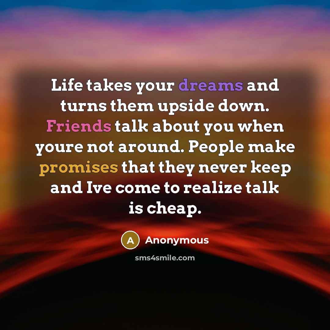 “Life takes your dreams and turns them upside down. Friends talk about you when youre not around. People make promises that they never keep and Ive come to realize talk is cheap.” quote by Anonymous